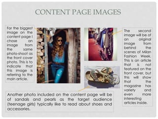 CONTENT PAGE IMAGES
For the biggest
image on the
content page I
chose an
image from
the same
photo-shoot as
the front cover
photo. This is to
indicate that
this image is
referring to the
main article.
The second
image will be of
an original
image from
behind the
scenes of Milan
Fashion Week.
This is an article
that is not
featured on the
front cover, but
this will show
that the
magazine has
variety and
even more
interesting
articles inside.
Another photo included on the content page will be
of sandals and pearls as the target audience
(teenage girls) typically like to read about shoes and
accessories.
 