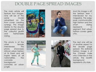 The main article will
feature four images.
One will be of the
same model
advertised on the
front cover- creating
synergy. This image
relates to the double
page spread due to
the colourful graffiti
and fashionable
styling.
The next one will be
of another aspect to
the double page
spread- this editorial
fashion image is of
the Chinese male
who I interview in the
article. The Graffiti
background
represents city style.
This photo is of the
other female
interviewee. This
photo showcases
African urban fashion
at its finest and will
inspire teens of all
nationalities. The
concrete
background
connotes an urban
jungle.
And this image is off
the Serbian teen I
interviewed for my
magazine. The edgy
pose communicates
high fashion and the
smart styling
represents a
segment that urban
fashion covers- geek
chic.
DOUBLE PAGE SPREAD IMAGES
 