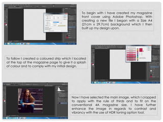 To begin with I have created my magazine
front cover using Adobe Photoshop. With
creating a new file I began with a Size A4
(21cm x 29.7cm) background which I then
built up my design upon.
To follow I created a coloured strip which I located
at the top of the magazine page to give it a splash
of colour and to comply with my initial design.
Now I have selected the main image, which I cropped
to apply with the rule of thirds and to fit on the
conventional 4A magazine size. I have further
enhance the image in regards to contrast and
vibrancy with the use of HDR toning option tool.
 