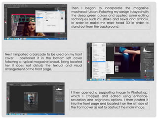 Then I began to incorporate the magazine
masthead- Urban. Following my design I stayed with
the deep green colour and applied some editing
techniques such as; stroke and Bevel and Emboss.
In order to make the mast head 3D in order to
stand out from the background.
Next I imported a barcode to be used on my front
cover. I positioned it in the bottom left cover
following a typical magazine layout. Being located
her it does not disturb the textual and visual
arrangement of the front page.
I then opened a supporting image in Photoshop,
which I cropped and edited using enhance-
saturation and brightness options. I then pasted it
into the front page and located it on the left side of
the front cover as not to obstruct the main image.
 