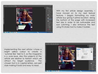 With my first article design assembly, I
have moved on to my next textual
feature. I began formatting my main
article buy giving it prime location- along
the bottom of the page with increased
text size in order to be noticeable and
eye catching. I also enhance the text
using FX stroke tool to make it bolder.
Implementing the next article I chose a
bright yellow colour to create a
‘summer like’ feel to it, as the magazine
is a June issue. Also the subjects of the
article are relative to fashion which will
attract my target audience. The
chosen font is in capital letters, san-serif
style making it bold and easy to read.
 