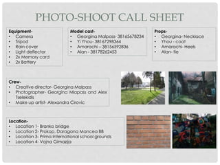Equipment-
• Camera
• Tripod
• Rain cover
• Light deflector
• 2x Memory card
• 2x Battery
Props-
• Georgina- Necklace
• Yhou - coat
• Amarachi- Heels
• Alan- tie
Model cast-
• Georgina Malpass- 38165678234
• Yi Yhou- 38167298364
• Amarachi – 38156592836
• Alan - 38178262453
Location-
• Location 1- Branko bridge
• Location 2- Prokop, Daragana Mancea BB
• Location 3- Prima International school grounds
• Location 4- Vojna Gimazija
Crew-
• Creative director- Georgina Malpass
• Photographer- Georgina Mlapass and Alex
Tselekidis
• Make up artist- Alexandra Cirovic
PHOTO-SHOOT CALL SHEET
 