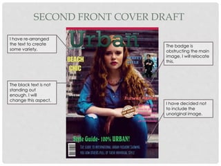 SECOND FRONT COVER DRAFT
I have re-arranged
the text to create
some variety.
The black text is not
standing out
enough. I will
change this aspect.
The badge is
obstructing the main
image, I will relocate
this.
I have decided not
to include the
unoriginal image.
 