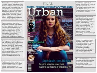 The masthead is a serif font-
Gungsuh that has been edited with
shadows and an outlines to make it
stand out and memorable. The title
is located at the top of the page
slightly to the left, which will catch
the target audiences eye. As the
word ‘Urban’ is in a bold font, this
will emphasize the youth culture
that my magazines wants to
attract. The formatting of the mast
head connotes urban style.
The primary cover lines of the
magazine uses stylish colours (blue,
pink and turquoise) which are eye
catching and endearing to the
reader. The secondary selling lines
use contrasting colours such as
black and white which stand out
from the background and
complement the other three
colours used in the textual design.
The language in the selling lines
are, short, sharp and contemporary
as they describe topics that
teenage girls discuss or would like
to read about. The bold pugs, such
as the badge, make a strong
impact on the target audience
and using the titles of the articles as
a mecognisim to hook the
audience in and making them
want to read the whole article.
The Barcode is vital for selling the
magazine. It is made up off a digital
series of numbers which shows the
number of issues sold and the
number of magazines in stock in the
shop.
Main Image- is a medium
portrait photograph of a typical
girl, who represents the
magazine’s target market, teen
girls. This is to make the
magazine personal and inviting
to the desired audience.
The lighting is dim and turban
background is out of focus as
the emphasis is on the main
image . The colourful wardrobe
choice is in style and
contemporary ,combining the
teens with sophisticated
modern fashion. The relaxed
pose and inviting facial
expression of the model is
welcoming and friendly
embodying the essence of’ girl
next door’.
Overall the image and text fit
together well as they both
reflect Urban style, the use of a
‘normal girl’ on the cover
appeals to the target
audience and the eye
catching colours and topics of
the titles will make the issue
stand out on the shelves.
The connotation behind the
colour scheme is that they are
current and complimentary
which ties in with the
contemporary styling of the
main image.
FINAL
 