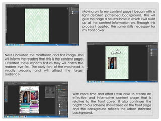 Moving on to my content page I began with a
light detailed patterned background. This will
give the page a neutral base in which I will build
up all the content information on. Through this
process I applied the same skills necessary for
my front cover.
Next I included the masthead and first image. This
will inform the readers that this is the content page.
I created these aspects first as they will catch the
readers eye first. The curly font of the masthead is
visually pleasing and will attract the target
audience.
With more time and effort I was able to create an
effective and informative content page that is
relative to the front cover. It also continues the
bright colour scheme showcased on the front page
and the background reflects the urban staircase
background.
 