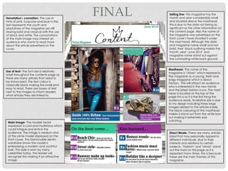 Denotation connation- The use of
hints of pink, turquoise and blue in the
text represents the youth and
playfulness of the magazine yet still
staying bold and classical with the use
of black and white. The connotations
of the main image may interest an
audience who wants to read more
about the article advertised on the
cover.
Use of text- The font size is relatively
small throughout the contents page as
there are many articles that need to
be showcased. The text colour is
classically black making the small print
easy to read. There are boxes of text
next to the images to inform readers
what articles they are linked to.
Main image- The models facial
expression is cool and mysterious which
could intrigue and entice the
audience. The image is medium shot
of the same model displayed on the
front cover. The fashionable denim
wardrobe shows the model is
embodying a modern and youthful
look. This style is worn by many
celebrities today, the reader will
recognise this making it an attractive
image.
Direct Mode- There are many articles
listed that may personally appeal to
different individuals due to their
interests and relations to certain
subjects. ‘Fashion’ and ‘Urban’ stand
out the most on this page as it is
repeated many times, this is because
these are the main themes of this
magazine.
Masthead- The name of the
magazine is ‘Urban’ which represents
the magazine as a young, fresh and
edgy magazine which is about
fashion. This will attract an audience
who is interested in the new trends
and the latest fashion icons. The mast
head is located at the top of the
page this is so it is the first thing the
audience reads. Its relative size is due
to my design including three large
images related to the articles inside.
The black colouring of the masthead
makes it stand out from the white box
out making it extremely eye
catching.
Selling line- this magazine has the
month and year considerably small
and situated above the masthead,
this is due to the date not being as
significant as the other information on
the content page. Also the name of
the magazine was advertised on the
front cover I have situated it under
the mast head. Although the date
and magazine name small and not
bold, their black outlining makes the
month, year ‘June 2015’ and
magazine name stand out against
the contrasting white back ground.
FINAL
 