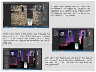 I began with writing the most important
information, to begin to structure my
article. I then continued by implementing
the images- arranged to give the pages
symmetry and organisation.
I then wrote more of the article and changed the
background- to a urban skyline in order to continue
the urban city theme. The layering for this design
was difficult, yet it helped me to develop my photo-
shop skills.
With all my text typed and laid out on the page I
then began to reassess background choices due to
this one being too dark and clashing with the
colour scheme.
 
