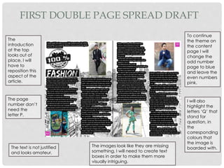 FIRST DOUBLE PAGE SPREAD DRAFT
The
introduction
at the top
looks out of
place, I will
have to
reposition this
aspect of the
article.
The page
number don’t
need the
letter P.
The text is not justified
and looks amateur.
The images look like they are missing
something, I will need to create text
boxes in order to make them more
visually intriguing.
To continue
the theme on
the content
page I will
change the
odd number
page to blue
and leave the
even numbers
pink.
I will also
highlight the
letters ‘Q’ that
stand for
question, in
the
corresponding
colours that
the image is
boarded with.
 