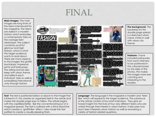 Main images- The main
images are long shots of
the teens interviewed for
the magazine. The teens
are styled in a modern
fashion which embodies
a contemporary take on
the average teen
stereotype. The subject
combines youthful
glamour and high
fashion, which is what
the target audience
wants to read about.
There are many aspects
to the images; the graffiti
backdrops, impressive
prints and bold poses.
The styling and set also
keep with urban theme
and reflects each
individual style as well as
symbolizing international
unity through fashion
Text- the text is positioned below or above to the image that
is linked to it, this creates an organised feel to the article and
makes the double page easy to follow. The article begins
with the capitilised letter, like the conventional layout of a
magazine spread. The text is outlined with a thick black line
which creates a ‘graffiti like’ effect. I also made the text
justified to create a visually pleasing finish.
The background- The
backdrop for this
double page spread
is a sketched urban
scene. It links in well
with urban city
theme.
Language- The language in the magazine is modern and ‘teen
like’ which will appeal to the target audience. The substance
of the article consists of four short interviews. They give an
honest insight into the lives of four very different teens who are
united through their interest in urban fashion. It discusses how
each teen interprets urban fashion as well as answering a
variety of fashion related questions.
Features- I have
included pull quotes
from each interview
to be positioned in
the coloured boxes
by the sides of the
photos. This makes
the images more eye
catching and
interesting to the
readers.
FINAL
 