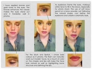 I have applied bronze and
gold tones to the eyes. The
bronze enhances the crease
makes the eyes stand out
and it translates well in
photos.
For the blush and lipstick, I chose bold
colours as in photos, the flash can naturally
wash out models’ faces. So a touch of color
on the cheeks and lips will make the face
look natural as well as highlighting bone
structure and defining the lips.
As eyebrows frame the eyes, makeup
artists tend to fill in the brows. Especially
for photo shoot. The use of soft brow
pencil or a brow powder, just following
the natural shape, can define the
eyebrows and create a dramatic look.
 