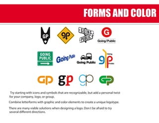 Try starting with icons and symbols that are recognizable, but add a personal twist
for your company, logo, or group.
Combine letterforms with graphic and color elements to create a unique logotype.
There are many viable solutions when designing a logo. Don t be afraid to try
several different directions.
FORMS AND COLOR
 