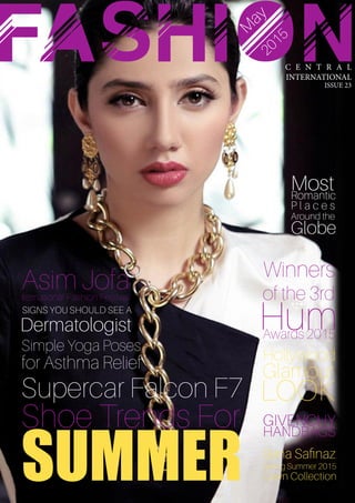 C E N T R A L
INTERNATIONAL
ISSUE 23
FASHIONM
ay
2015
Shoe Trends For
SUMMER
Asim JofaIternational Fashion Festival
SIGNS YOU SHOULD SEE A
Dermatologist
Sana Safinaz
Spring Summer 2015
Lawn Collection
GIVENCHY
HANDBAGS
Supercar Falcon F7
Hollywood
Glamour
LOOK
Winners
of the 3rd
HumAwards 2015
MostRomantic
P l a c e s
Around the
Globe
Simple Yoga Poses
for Asthma Relief
 