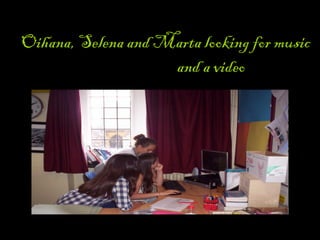 LOOKING FOR THE MUSIC AND VIDEO
Oihana, Selena and Marta looking for music
and a video
 