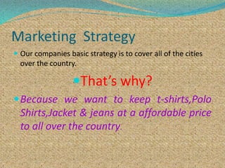 Marketing Strategy
 Our companies basic strategy is to cover all of the cities
over the country.
That’s why?
Because we want to keep t-shirts,Polo
Shirts,Jacket & jeans at a affordable price
to all over the country.
 