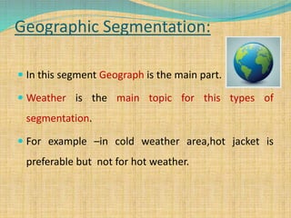 Geographic Segmentation:
 In this segment Geograph is the main part.
 Weather is the main topic for this types of
segmentation.
 For example –in cold weather area,hot jacket is
preferable but not for hot weather.
 