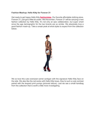 Fashion Mashup: Hello Kitty for Forever 21

Get ready to get happy Hello Kitty fashionistas. Our favorite affordable clothing store,
Forever 21, just got a little bit cooler. Mid November, Forever 21 will be carrying a new
fashion collection by Hello Kitty. It’s not only an epic collaboration, but super smart
since the age demographic for the two brands are so similar. We absolutely love a
good fashion mash-up. Take a sneak peak at what styles to expect from the collection
below.




We so love this cute oversized camel cardigan with the signature Hello Kitty face on
the side. We also like the red socks with Hello Kitty bows, they’re such a cute contrast
paired with the leopard print pumps (pictured above). Last we see a small handbag
from the collection that is worth a little more investigating.
 