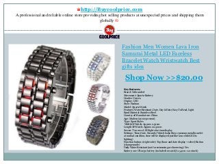 ♛http://Buycoolprice.com
A professional and reliable online store providing hot selling products at unexpected prices and shipping them
globally ®.
Fashion Men Women Lava Iron
Samurai Metal LED Faceless
Bracelet Watch Wristwatch Best
gifts idea
Key features:
Brand: Unbranded
Movement: Quartz-Battery
Gender: Unisex
Display: LED
Style: Fashion
Model: Quartz Watch
Features: Water Resistant, Date, Day & Date, Easy To Read, Light
Band Material: Stainless Steel
Country of Manufacture: China
Age: Modern (2000-present)
Type: Sport Styles
Width Of Watch: Approx 2.50cm
Length Of Watch: Approx 22.50cm
Screen: Two rows LED lights for time display
Settings: Time, Date, Seconds (Watch looks like a common metal bracelet
at normal conditon, time will be displayed just like lava while LED is
lighting)
Function buttons (right-side): Top (hour and date display + select) Button
(change mode)
Daily Water Resistant (not for swimming or showering): Yes
Battery: one CR2032 battery (included in watch)( 2.54cm =1.00inch)
Shop Now >>$20.00
 