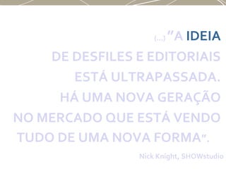 (...) ”A IDEIA
DE DESFILES E EDITORIAIS
ESTÁ ULTRAPASSADA.
HÁ UMA NOVA GERAÇÃO
NO MERCADO QUE ESTÁ VENDO
TUDO DE UMA NOVA FORMA”.
Nick Knight, SHOWstudio
 
