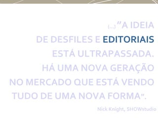 (...) ”A IDEIA
DE DESFILES E EDITORIAIS
ESTÁ ULTRAPASSADA.
HÁ UMA NOVA GERAÇÃO
NO MERCADO QUE ESTÁ VENDO
TUDO DE UMA NOVA FORMA”.
Nick Knight, SHOWstudio
 