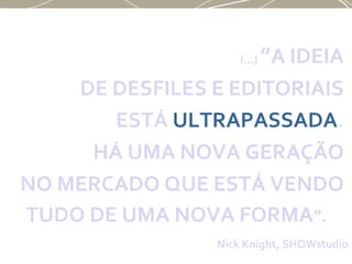 (...) ”A IDEIA
DE DESFILES E EDITORIAIS
ESTÁ ULTRAPASSADA.
HÁ UMA NOVA GERAÇÃO
NO MERCADO QUE ESTÁ VENDO
TUDO DE UMA NOVA FORMA”.
Nick Knight, SHOWstudio
 