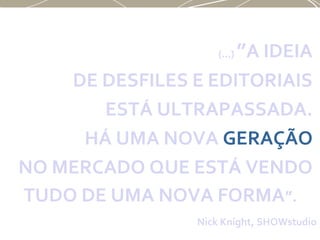 (...) ”A IDEIA
DE DESFILES E EDITORIAIS
ESTÁ ULTRAPASSADA.
HÁ UMA NOVA GERAÇÃO
NO MERCADO QUE ESTÁ VENDO
TUDO DE UMA NOVA FORMA”.
Nick Knight, SHOWstudio
 