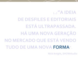 (...) ”A IDEIA
DE DESFILES E EDITORIAIS
ESTÁ ULTRAPASSADA.
HÁ UMA NOVA GERAÇÃO
NO MERCADO QUE ESTÁ VENDO
TUDO DE UMA NOVA FORMA”.
Nick Knight, SHOWstudio
 
