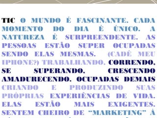 TIC O MUNDO É FASCINANTE. CADA
MOMENTO DO DIA É ÚNICO. A
NATUREZA É SURPREENDENTE. AS
PESSOAS ESTÃO SUPER OCUPADAS
SENDO ELAS MESMAS. (CADÊ MEU
IPHONE?) TRABALHANDO, CORRENDO,
SE SUPERANDO, CRESCENDO
AMADURECENDO. OCUPADAS DEMAIS
CRIANDO E PRODUZINDO SUAS
PRÓPRIAS EXPERIÊNCIAS DE VIDA.
ELAS ESTÃO MAIS EXIGENTES.
SENTEM CHEIRO DE “MARKETING” À
 