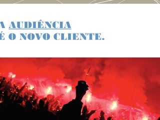 A AUDIÊNCIA
É O NOVO CLIENTE.
 