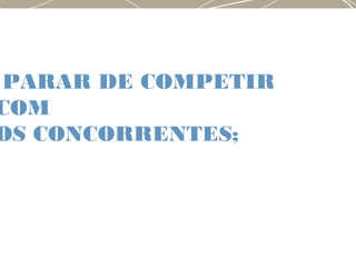 PARAR DE COMPETIR
COM
OS CONCORRENTES;
 