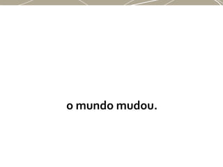 o mundo mudou.
 