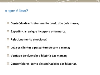 o que é isso?
Conteúdo de entretenimento produzido pela marca;
Experiência real que incorpora uma marca;
Relacionamento emocional;
Leva os clientes a passar tempo com a marca;
Vontade de vivenciar a história das marcas;
Consumidores como disseminadores das histórias.
 