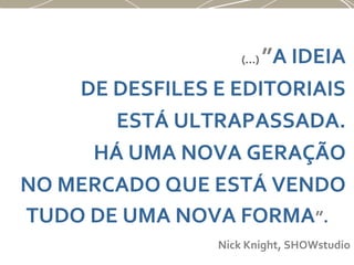 (...) ”A IDEIA
DE DESFILES E EDITORIAIS
ESTÁ ULTRAPASSADA.
HÁ UMA NOVA GERAÇÃO
NO MERCADO QUE ESTÁ VENDO
TUDO DE UMA NOVA FORMA”.
Nick Knight, SHOWstudio
 