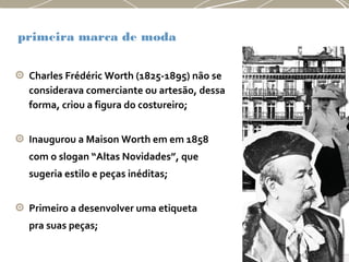 primeira marca de moda
Charles Frédéric Worth (1825-1895) não se
considerava comerciante ou artesão, dessa
forma, criou a figura do costureiro;
Inaugurou a Maison Worth em em 1858
com o slogan “Altas Novidades”, que
sugeria estilo e peças inéditas;
Primeiro a desenvolver uma etiqueta
pra suas peças;
 