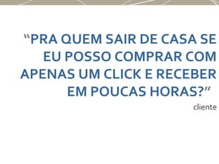 “PRA QUEM SAIR DE CASA SE
EU POSSO COMPRAR COM
APENAS UM CLICK E RECEBER
EM POUCAS HORAS?”
cliente
 