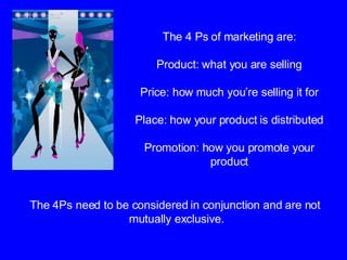 The 4 Ps of marketing are: Product: what you are selling Price: how much you’re selling it for Place: how your product is distributed Promotion: how you promote your product The 4Ps need to be considered in conjunction and are not  mutually exclusive. 
