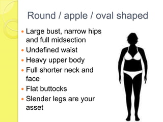 Round / apple / oval shaped
Large bust, narrow hips
and full midsection
 Undefined waist
 Heavy upper body
 Full shorter neck and
face
 Flat buttocks
 Slender legs are your
asset


 