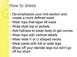 How to dress
De-emphasize your mid section and
create a more defined waist
 Wear tops that taper till waist
 Wrap style top or jackets
 Add fullness to lower body to get curves
 Wear tops with vertical details
 Wear wide V or U shaped necks
 Wear pants with full or wide legs
 Show off your slender legs but don’t go
off too short


 