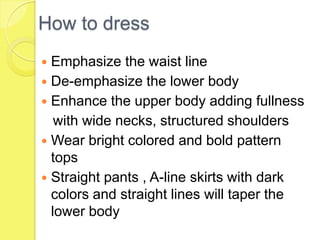 How to dress
Emphasize the waist line
 De-emphasize the lower body
 Enhance the upper body adding fullness
with wide necks, structured shoulders
 Wear bright colored and bold pattern
tops
 Straight pants , A-line skirts with dark
colors and straight lines will taper the
lower body


 