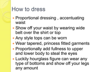 How to dress
Proportional dressing , accentuating
waist
 Show off your waist by wearing wide
belt over the shirt or top
 Any style tops can be worn
 Wear tapered, princess fitted garments
 Proportionally add fullness to upper
and lower body to steal the eyes
 Luckily hourglass figure can wear any
type of bottoms and show off your legs
any amount


 