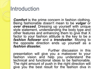 Introduction
Comfort is the prime concern in fashion clothing.
Being fashionable doesn't mean to be vulgar or
over dressed. Dressing up yourself with unique
style statement, understanding the body type and
other features and enhancing them to give that X
factor to your fashion attitude is the key to be a
fashion follower and a trendsetter. Moving to
the opposite direction ends up yourself as a
fashion disaster.
Further discussion in this
presentation will give you a makeover to your
fashion vision and help you understand the
technical and functional ideas to be fashionable.
The right amount of push in the right direction will
give you the best result for the fashion diva in

 