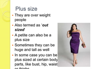 Plus size
They are over weight
people
 Also termed as ‘out
sized’
 A petite can also be a
plus size
 Sometimes they can be
huge and tall as well
 In some case you can be
plus sized at certain body
parts, like bust, hip, waist


 