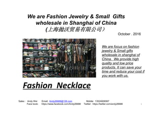 We are Fashion Jewelry & Small Gifts
wholesale in Shanghai of China
(上海拋沃贸易有限公司）
We are focus on fashion
jewelry & Small gifts
wholesale in shanghai of
October . 2016
1
Sales : Andy Wei Email: Andy26688@126.com Mobile: 13524606567
Face book: https://www.facebook.com/Andy26688 Twitter: https://twitter.com/andy26688
China. We provide high
quality and low price
products. It can save your
time and reduce your cost if
you work with us.
Fashion Necklace
 
