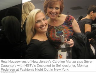 Real Housewives of New Jersey’s Caroline Manzo sips Seven
Daughters with HGTV’s Designed to Sell designer, Monica
Pedersen at Fashion’s Night Out in New York.
Monday, September 13, 2010
 