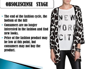  The end of the fashion cycle, the
bottom of the hill
 Consumers are no longer
interested in the fashion and find
new looks.
 Price of the fashion product may
be low at this point, but
consumers may not buy the
product.
OBSOLESCENSE STAGEOBSOLESCENSE STAGE
 