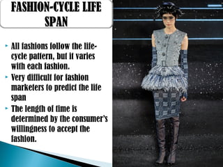  All fashions follow the life-
cycle pattern, but it varies
with each fashion.
 Very difficult for fashion
marketers to predict the life
span
 The length of time is
determined by the consumer’s
willingness to accept the
fashion.
FASHION-CYCLE LIFEFASHION-CYCLE LIFE
SPANSPAN
 