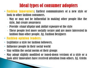  Fashion innovators: Earliest communicators of a new style or
look to other fashion consumers.
◦ May or may not be influential in making other people like the
style, but create awareness
◦ Provide visual display and initial exposure of the style
◦ These people feel more socially secure and are more interested in
fashion than other people. Eg. Fashion Designers
 Fashion opinion leaders:
 Legitimize a style for fashion followers.
 Influence people in their social world
 Stay within the social norms of their groups
 May adopt slightly modified or toned-down versions of a style or a
look after innovators have received attention from others. Eg. Celebs
 