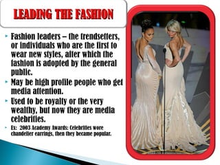  Fashion leaders – the trendsetters,
or individuals who are the first to
wear new styles, after which the
fashion is adopted by the general
public.
 May be high profile people who get
media attention.
 Used to be royalty or the very
wealthy, but now they are media
celebrities.
 Ex: 2003 Academy Awards: Celebrities wore
chandelier earrings, then they became popular.
LEADING THE FASHIONLEADING THE FASHION
 