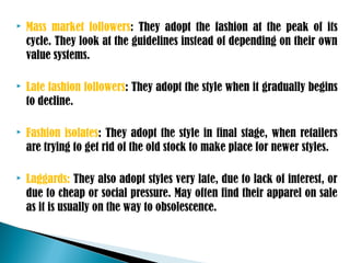  Mass market followers: They adopt the fashion at the peak of its
cycle. They look at the guidelines instead of depending on their own
value systems.
 Late fashion followers: They adopt the style when it gradually begins
to decline.
 Fashion isolates: They adopt the style in final stage, when retailers
are trying to get rid of the old stock to make place for newer styles.
 Laggards: They also adopt styles very late, due to lack of interest, or
due to cheap or social pressure. May often find their apparel on sale
as it is usually on the way to obsolescence.
 