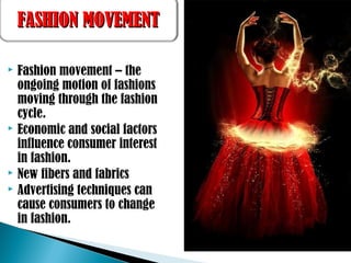  Fashion movement – the
ongoing motion of fashions
moving through the fashion
cycle.
 Economic and social factors
influence consumer interest
in fashion.
 New fibers and fabrics
 Advertising techniques can
cause consumers to change
in fashion.
FASHION MOVEMENTFASHION MOVEMENT
 