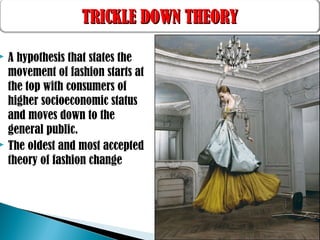  A hypothesis that states the
movement of fashion starts at
the top with consumers of
higher socioeconomic status
and moves down to the
general public.
 The oldest and most accepted
theory of fashion change
TRICKLE DOWN THEORYTRICKLE DOWN THEORY
 